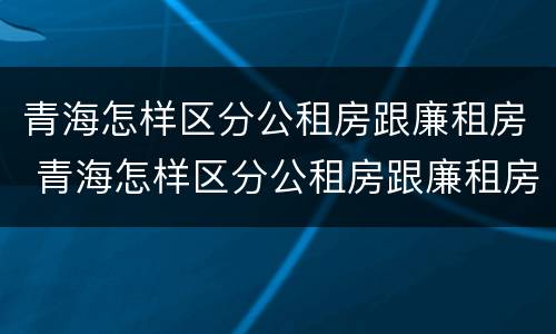 青海怎样区分公租房跟廉租房 青海怎样区分公租房跟廉租房的区别