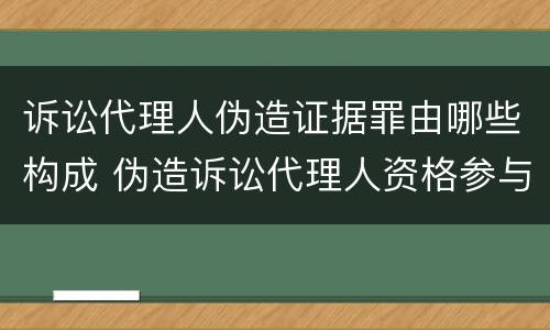 诉讼代理人伪造证据罪由哪些构成 伪造诉讼代理人资格参与诉讼
