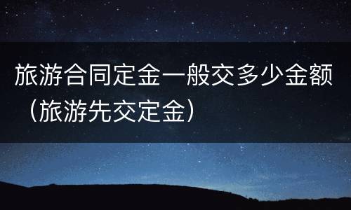 旅游合同定金一般交多少金额（旅游先交定金）