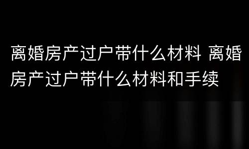 离婚房产过户带什么材料 离婚房产过户带什么材料和手续
