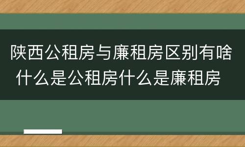 陕西公租房与廉租房区别有啥 什么是公租房什么是廉租房