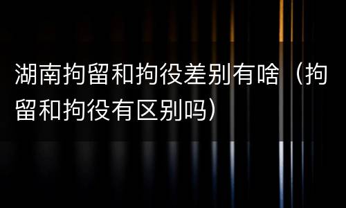 湖南拘留和拘役差别有啥（拘留和拘役有区别吗）