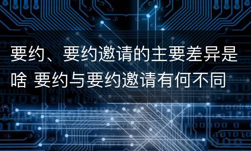 要约、要约邀请的主要差异是啥 要约与要约邀请有何不同