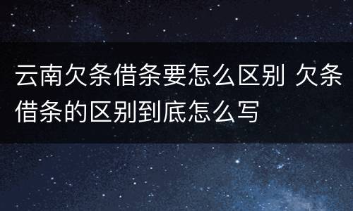 云南欠条借条要怎么区别 欠条借条的区别到底怎么写