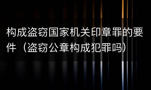 构成盗窃国家机关印章罪的要件（盗窃公章构成犯罪吗）