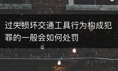 过失损坏交通工具行为构成犯罪的一般会如何处罚
