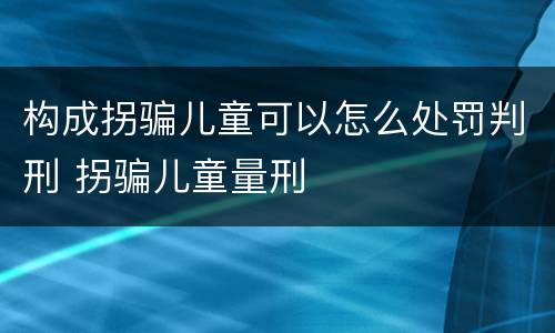 构成拐骗儿童可以怎么处罚判刑 拐骗儿童量刑