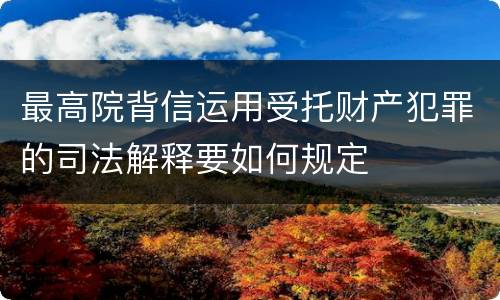 最高院背信运用受托财产犯罪的司法解释要如何规定