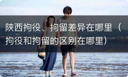 陕西拘役、拘留差异在哪里（拘役和拘留的区别在哪里）