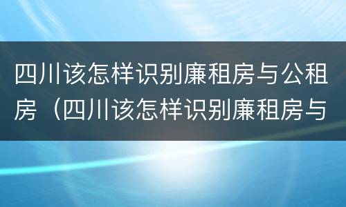 四川该怎样识别廉租房与公租房（四川该怎样识别廉租房与公租房的区别）