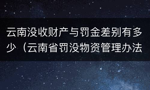 云南没收财产与罚金差别有多少(云南省罚没物资管理办法)