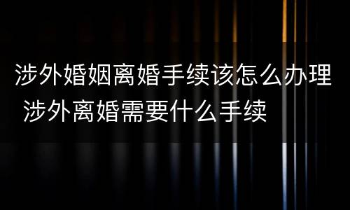 涉外婚姻离婚手续该怎么办理 涉外离婚需要什么手续