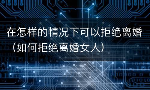 在怎样的情况下可以拒绝离婚（如何拒绝离婚女人）