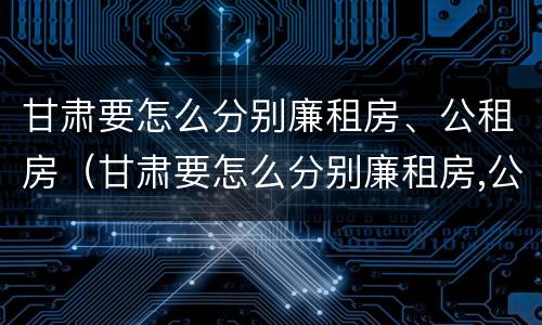 甘肃要怎么分别廉租房、公租房（甘肃要怎么分别廉租房,公租房和民宅）