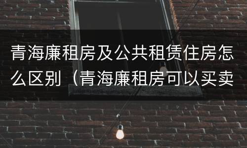 青海廉租房及公共租赁住房怎么区别（青海廉租房可以买卖吗）