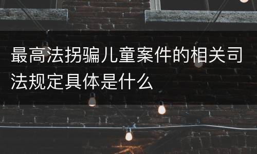 最高法拐骗儿童案件的相关司法规定具体是什么