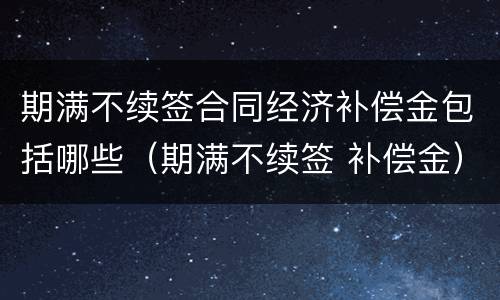 期满不续签合同经济补偿金包括哪些（期满不续签 补偿金）