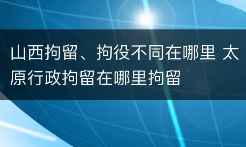 山西拘留、拘役不同在哪里 太原行政拘留在哪里拘留