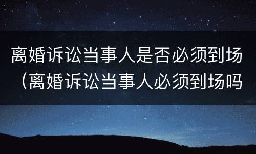 离婚诉讼当事人是否必须到场（离婚诉讼当事人必须到场吗）