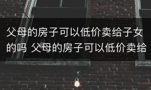 父母的房子可以低价卖给子女的吗 父母的房子可以低价卖给子女的吗