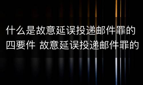 什么是故意延误投递邮件罪的四要件 故意延误投递邮件罪的立案标准