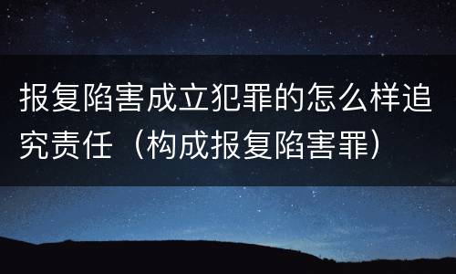 报复陷害成立犯罪的怎么样追究责任（构成报复陷害罪）