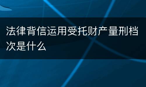 法律背信运用受托财产量刑档次是什么