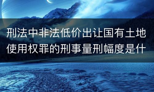 刑法中非法低价出让国有土地使用权罪的刑事量刑幅度是什么