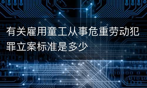 有关雇用童工从事危重劳动犯罪立案标准是多少