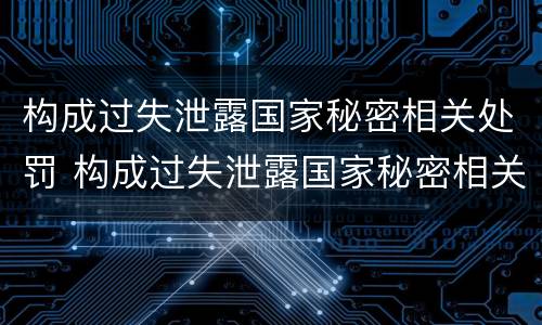 构成过失泄露国家秘密相关处罚 构成过失泄露国家秘密相关处罚标准