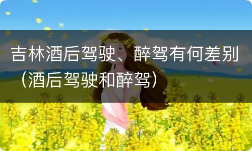吉林酒后驾驶、醉驾有何差别（酒后驾驶和醉驾）
