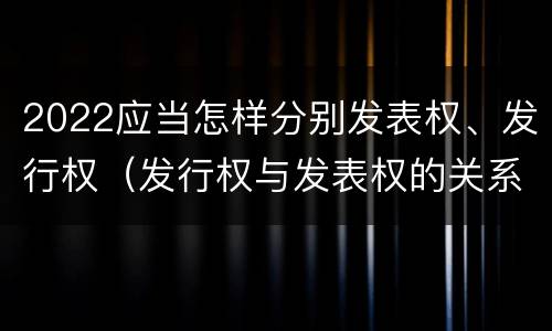 2022应当怎样分别发表权、发行权（发行权与发表权的关系）