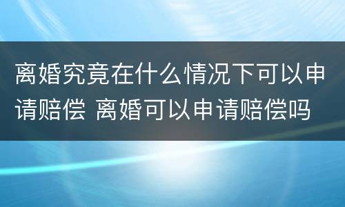离婚究竟在什么情况下可以申请赔偿 离婚可以申请赔偿吗