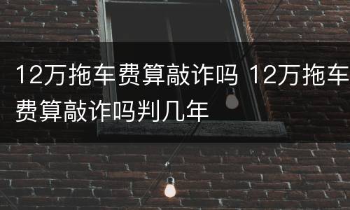 12万拖车费算敲诈吗 12万拖车费算敲诈吗判几年
