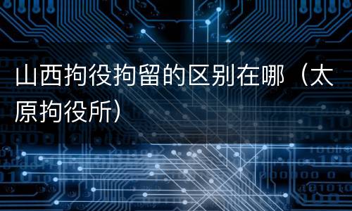 山西拘役拘留的区别在哪（太原拘役所）