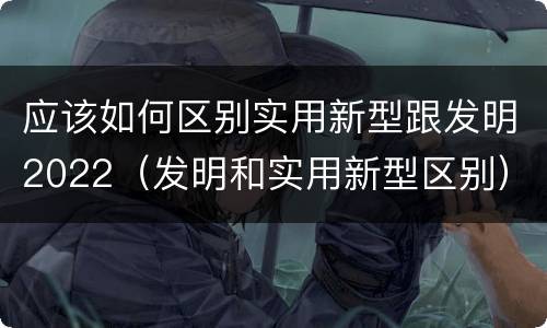 应该如何区别实用新型跟发明2022（发明和实用新型区别）