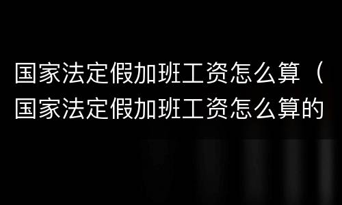 国家法定假加班工资怎么算（国家法定假加班工资怎么算的）