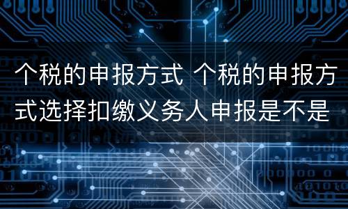 个税的申报方式 个税的申报方式选择扣缴义务人申报是不是不存在退税