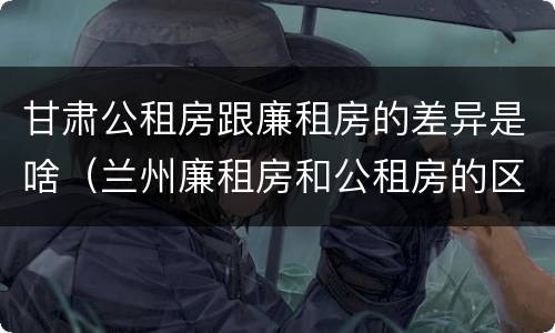 甘肃公租房跟廉租房的差异是啥（兰州廉租房和公租房的区别）