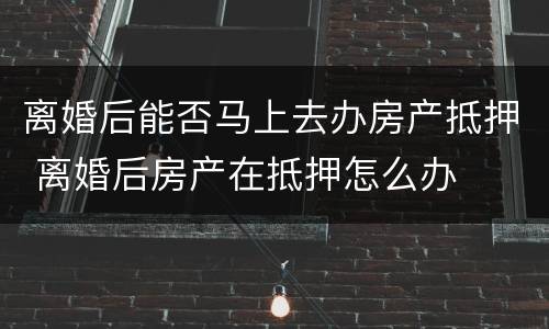 离婚后能否马上去办房产抵押 离婚后房产在抵押怎么办
