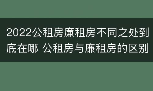 2022公租房廉租房不同之处到底在哪 公租房与廉租房的区别都在此,别再搞错了!