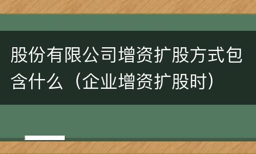 股份有限公司增资扩股方式包含什么（企业增资扩股时）