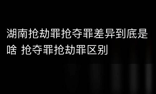 湖南抢劫罪抢夺罪差异到底是啥 抢夺罪抢劫罪区别