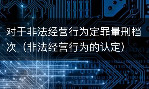 对于非法经营行为定罪量刑档次（非法经营行为的认定）