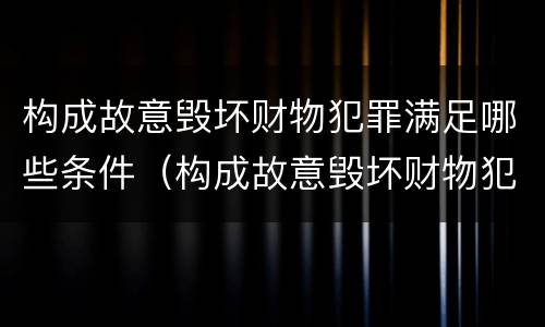构成故意毁坏财物犯罪满足哪些条件（构成故意毁坏财物犯罪满足哪些条件才能判刑）