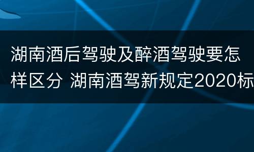湖南酒后驾驶及醉酒驾驶要怎样区分 湖南酒驾新规定2020标准处罚