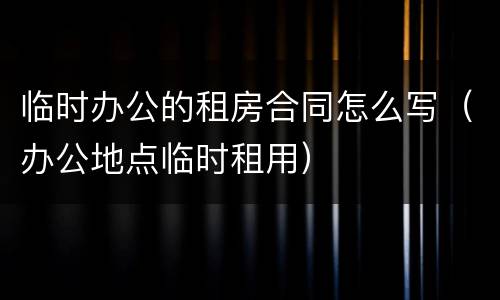 临时办公的租房合同怎么写（办公地点临时租用）