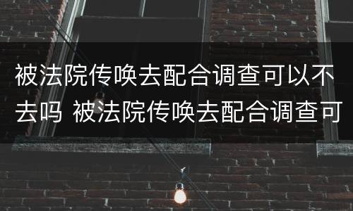 被法院传唤去配合调查可以不去吗 被法院传唤去配合调查可以不去吗现在