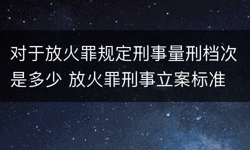 对于放火罪规定刑事量刑档次是多少 放火罪刑事立案标准