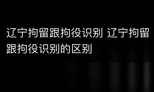 辽宁拘留跟拘役识别 辽宁拘留跟拘役识别的区别